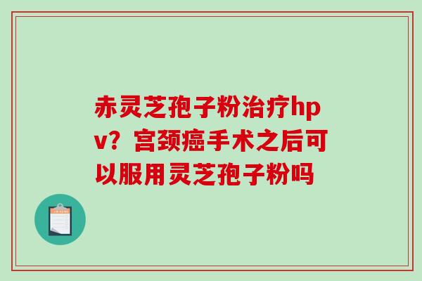 赤灵芝孢子粉hpv?宫颈手术之后可以服用灵芝孢子粉吗 赤灵芝孢子粉hpv?宫颈手术之后可以服用灵芝孢子粉吗