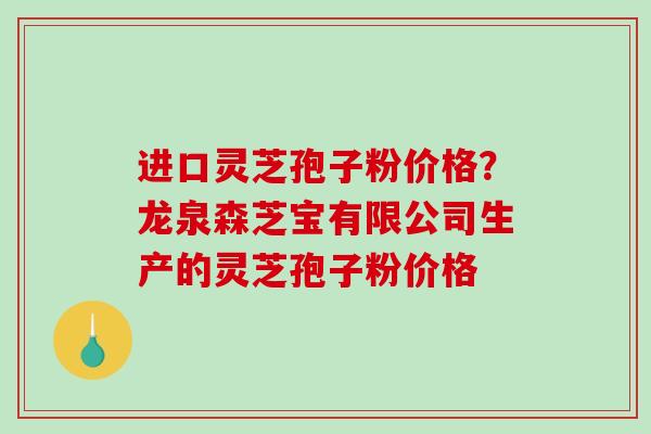进口灵芝孢子粉价格?龙泉森芝宝有限公司生产的灵芝孢子粉价格 进口灵芝孢子粉价格?龙泉森芝宝有限公司生产的灵芝孢子粉价格