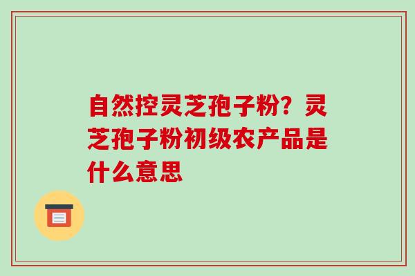 自然控灵芝孢子粉?灵芝孢子粉初级农产品是什么意思 自然控灵芝孢子粉?灵芝孢子粉初级农产品是什么意思