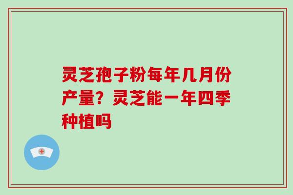 灵芝孢子粉每年几月份产量?灵芝能一年四季种植吗 灵芝孢子粉每年几月份产量?灵芝能一年四季种植吗
