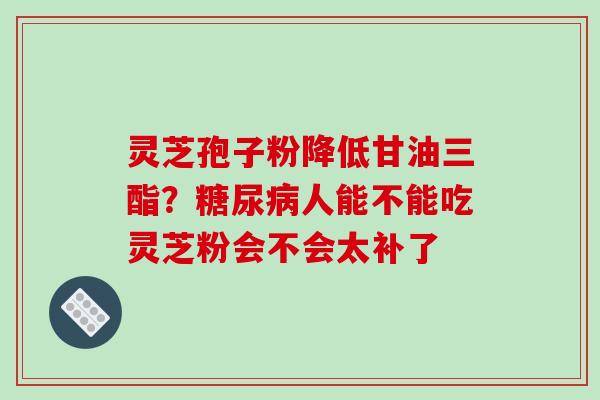 灵芝孢子粉降低甘油三酯?人能不能吃灵芝粉会不会太补了 灵芝孢子粉降低甘油三酯?人能不能吃灵芝粉会不会太补了