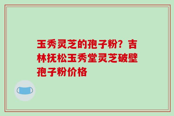 玉秀灵芝的孢子粉?吉林抚松玉秀堂灵芝破壁孢子粉价格 玉秀灵芝的孢子粉?吉林抚松玉秀堂灵芝破壁孢子粉价格