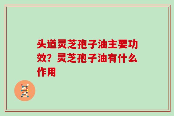 头道灵芝孢子油主要功效?灵芝孢子油有什么作用 头道灵芝孢子油主要功效?灵芝孢子油有什么作用
