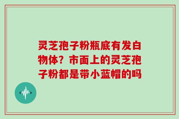 灵芝孢子粉瓶底有发白物体?市面上的灵芝孢子粉都是带小蓝帽的吗 灵芝孢子粉瓶底有发白物体?市面上的灵芝孢子粉都是带小蓝帽的吗
