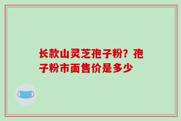 长款山灵芝孢子粉?孢子粉市面售价是多少 长款山灵芝孢子粉?孢子粉市面售价是多少