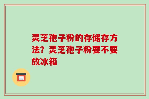灵芝孢子粉的存储存方法?灵芝孢子粉要不要放冰箱 灵芝孢子粉的存储存方法?灵芝孢子粉要不要放冰箱