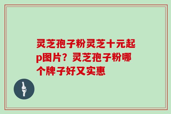 灵芝孢子粉灵芝十元起p图片?灵芝孢子粉哪个牌子好又实惠 灵芝孢子粉灵芝十元起p图片?灵芝孢子粉哪个牌子好又实惠
