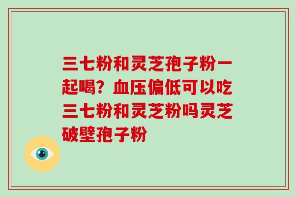 三七粉和灵芝孢子粉一起喝?偏低可以吃三七粉和灵芝粉吗灵芝破壁孢子粉 三七粉和灵芝孢子粉一起喝?偏低可以吃三七粉和灵芝粉吗灵芝破壁孢子粉