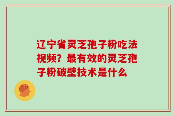 辽宁省灵芝孢子粉吃法视频?有效的灵芝孢子粉破壁技术是什么 辽宁省灵芝孢子粉吃法视频?有效的灵芝孢子粉破壁技术是什么