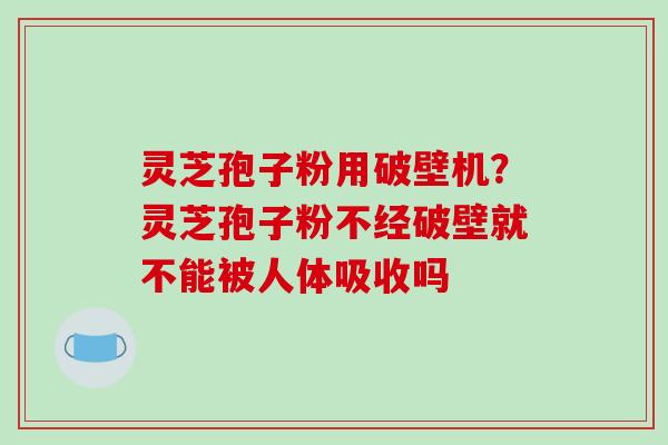 灵芝孢子粉用破壁机?灵芝孢子粉不经破壁就不能被人体吸收吗 灵芝孢子粉用破壁机?灵芝孢子粉不经破壁就不能被人体吸收吗