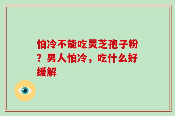 怕冷不能吃灵芝孢子粉?男人怕冷,吃什么好缓解 怕冷不能吃灵芝孢子粉?男人怕冷,吃什么好缓解