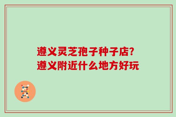 遵义灵芝孢子种子店?遵义附近什么地方好玩 遵义灵芝孢子种子店?遵义附近什么地方好玩