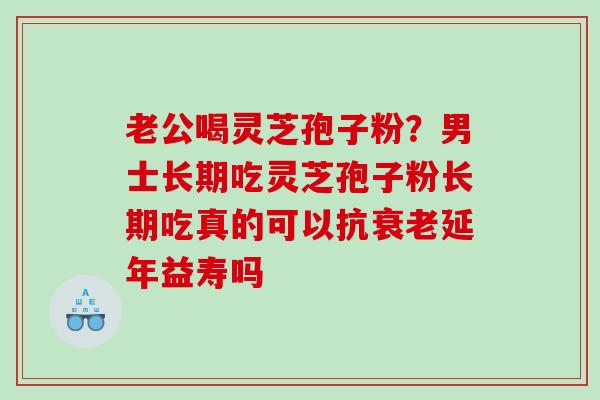 老公喝灵芝孢子粉?男士长期吃灵芝孢子粉长期吃真的可以抗延年益寿吗 老公喝灵芝孢子粉?男士长期吃灵芝孢子粉长期吃真的可以抗延年益寿吗