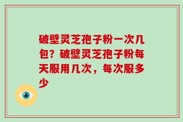 破壁灵芝孢子粉一次几包?破壁灵芝孢子粉每天服用几次,每次服多少 破壁灵芝孢子粉一次几包?破壁灵芝孢子粉每天服用几次,每次服多少
