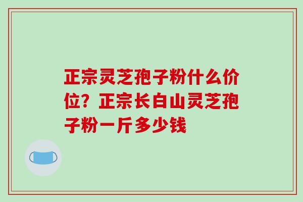 正宗灵芝孢子粉什么价位?正宗长白山灵芝孢子粉一斤多少钱 正宗灵芝孢子粉什么价位?正宗长白山灵芝孢子粉一斤多少钱