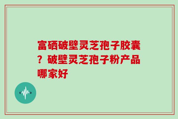 富硒破壁灵芝孢子胶囊？破壁灵芝孢子粉产品哪家好