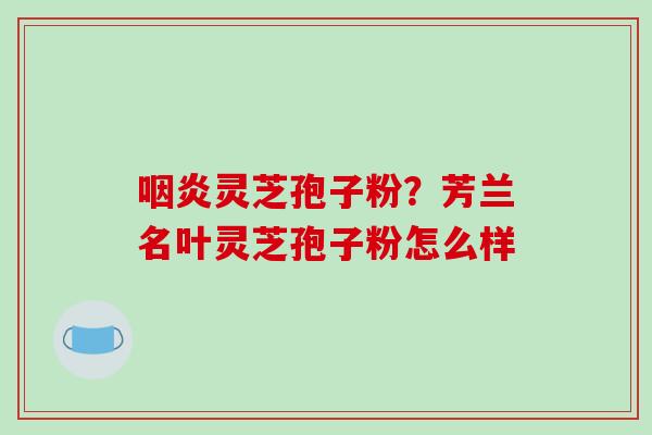 灵芝孢子粉?芳兰名叶灵芝孢子粉怎么样 灵芝孢子粉?芳兰名叶灵芝孢子粉怎么样