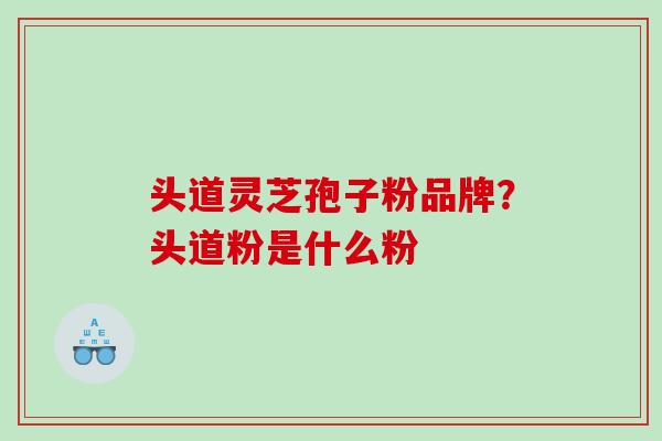 头道灵芝孢子粉品牌?头道粉是什么粉 头道灵芝孢子粉品牌?头道粉是什么粉