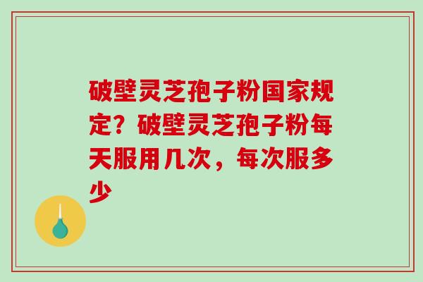 破壁灵芝孢子粉国家规定?破壁灵芝孢子粉每天服用几次,每次服多少 破壁灵芝孢子粉国家规定?破壁灵芝孢子粉每天服用几次,每次服多少