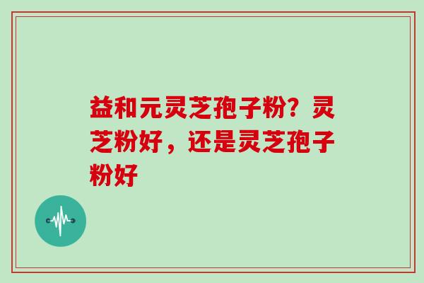 益和元灵芝孢子粉？灵芝粉好，还是灵芝孢子粉好