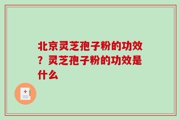 北京灵芝孢子粉的功效?灵芝孢子粉的功效是什么 北京灵芝孢子粉的功效?灵芝孢子粉的功效是什么