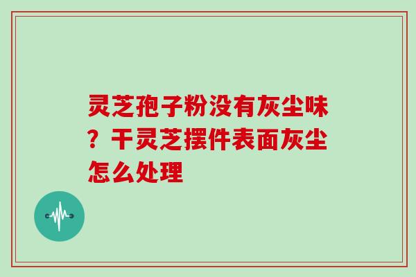 灵芝孢子粉没有灰尘味?干灵芝摆件表面灰尘怎么处理 灵芝孢子粉没有灰尘味?干灵芝摆件表面灰尘怎么处理