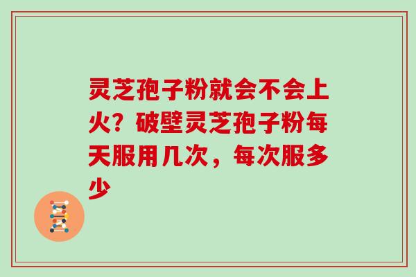 灵芝孢子粉就会不会上火?破壁灵芝孢子粉每天服用几次,每次服多少 灵芝孢子粉就会不会上火?破壁灵芝孢子粉每天服用几次,每次服多少
