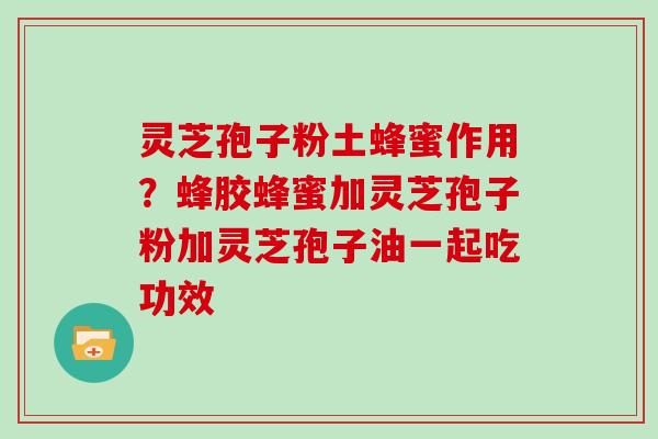 灵芝孢子粉土蜂蜜作用？蜂胶蜂蜜加灵芝孢子粉加灵芝孢子油一起吃功效