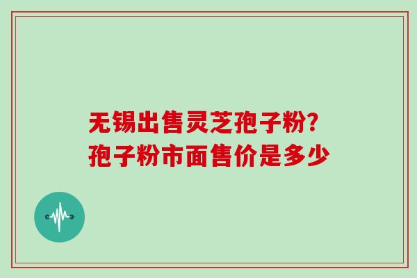 无锡出售灵芝孢子粉?孢子粉市面售价是多少 无锡出售灵芝孢子粉?孢子粉市面售价是多少
