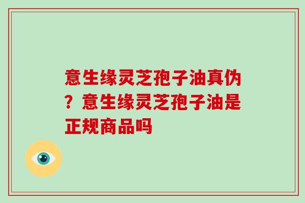 意生缘灵芝孢子油真伪?意生缘灵芝孢子油是正规商品吗 意生缘灵芝孢子油真伪?意生缘灵芝孢子油是正规商品吗