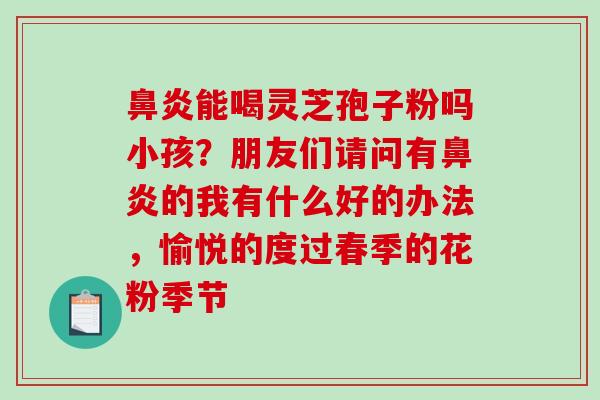 能喝灵芝孢子粉吗小孩?朋友们请问有的我有什么好的办法,愉悦的度过春季的花粉季节 能喝灵芝孢子粉吗小孩?朋友们请问有的我有什么好的办法,愉悦的度过春季的花粉季节