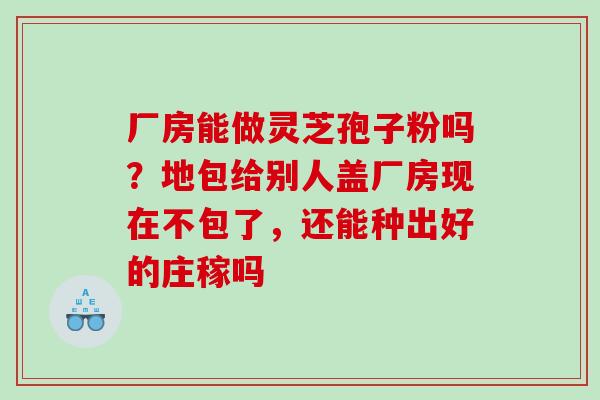厂房能做灵芝孢子粉吗?地包给别人盖厂房现在不包了,还能种出好的庄稼吗 厂房能做灵芝孢子粉吗?地包给别人盖厂房现在不包了,还能种出好的庄稼吗