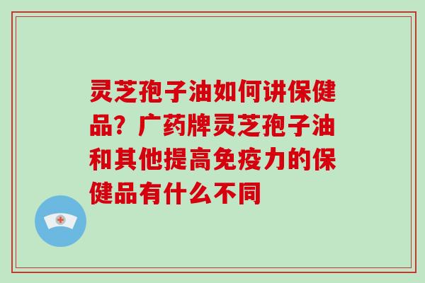 灵芝孢子油如何讲保健品?广药牌灵芝孢子油和其他提高免疫力的保健品有什么不同 灵芝孢子油如何讲保健品?广药牌灵芝孢子油和其他提高免疫力的保健品有什么不同