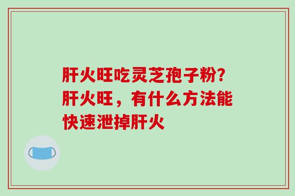 火旺吃灵芝孢子粉?火旺,有什么方法能快速泄掉火 火旺吃灵芝孢子粉?火旺,有什么方法能快速泄掉火