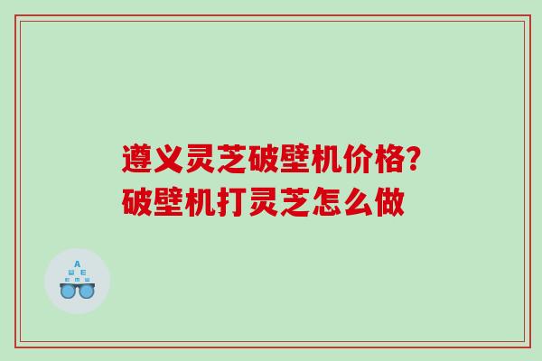 遵义灵芝破壁机价格?破壁机打灵芝怎么做 遵义灵芝破壁机价格?破壁机打灵芝怎么做