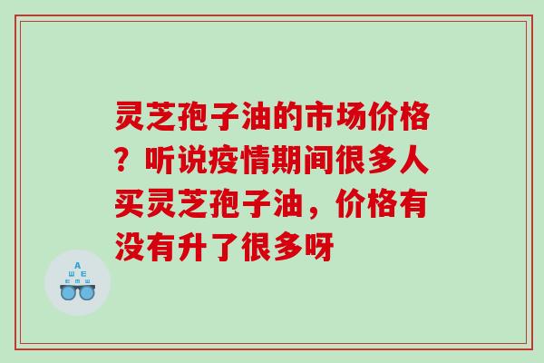 灵芝孢子油的市场价格?听说疫情期间很多人买灵芝孢子油,价格有没有升了很多呀 灵芝孢子油的市场价格?听说疫情期间很多人买灵芝孢子油,价格有没有升了很多呀