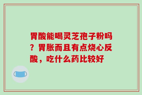 胃酸能喝灵芝孢子粉吗?胃胀而且有点烧心反酸,吃什么药比较好 胃酸能喝灵芝孢子粉吗?胃胀而且有点烧心反酸,吃什么药比较好