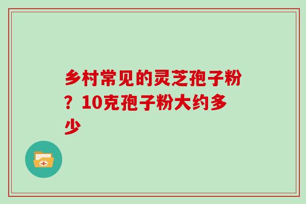 乡村常见的灵芝孢子粉?10克孢子粉大约多少 乡村常见的灵芝孢子粉?10克孢子粉大约多少