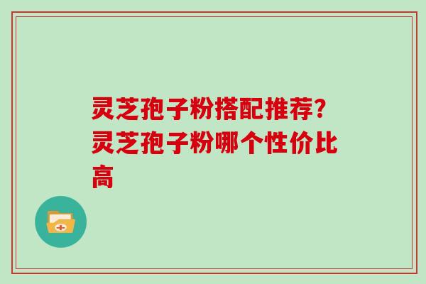 灵芝孢子粉搭配推荐?灵芝孢子粉哪个性价比高 灵芝孢子粉搭配推荐?灵芝孢子粉哪个性价比高