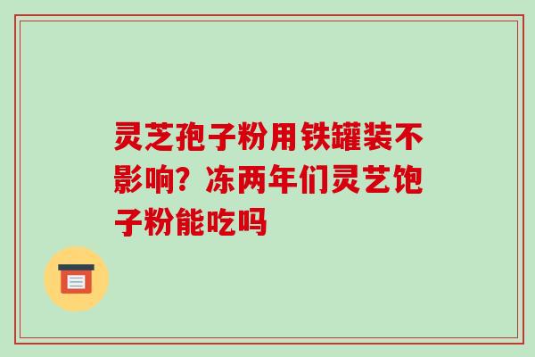 灵芝孢子粉用铁罐装不影响?冻两年们灵艺饱子粉能吃吗 灵芝孢子粉用铁罐装不影响?冻两年们灵艺饱子粉能吃吗