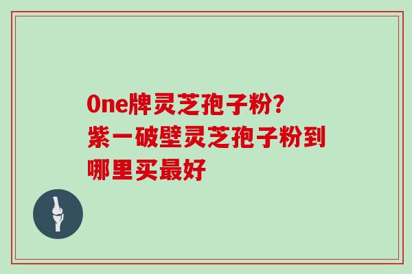 0ne牌灵芝孢子粉?紫一破壁灵芝孢子粉到哪里买好 0ne牌灵芝孢子粉?紫一破壁灵芝孢子粉到哪里买好