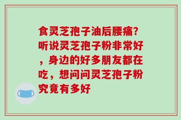 食灵芝孢子油后腰痛?听说灵芝孢子粉非常好,身边的好多朋友都在吃,想问问灵芝孢子粉究竟有多好 食灵芝孢子油后腰痛?听说灵芝孢子粉非常好,身边的好多朋友都在吃,想问问灵芝孢子粉究竟有多好