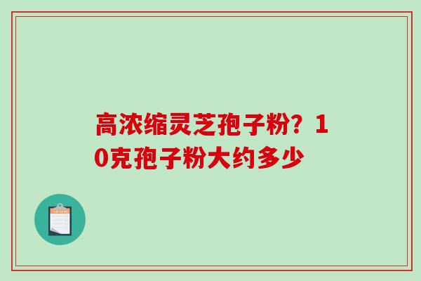 高浓缩灵芝孢子粉?10克孢子粉大约多少 高浓缩灵芝孢子粉?10克孢子粉大约多少