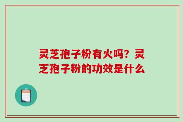 灵芝孢子粉有火吗?灵芝孢子粉的功效是什么 灵芝孢子粉有火吗?灵芝孢子粉的功效是什么