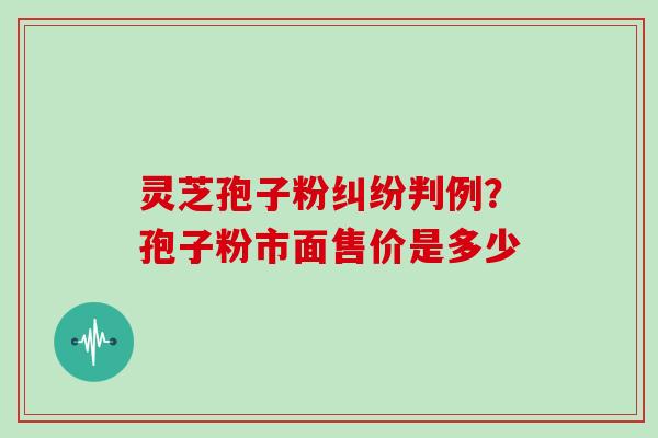 灵芝孢子粉纠纷判例?孢子粉市面售价是多少 灵芝孢子粉纠纷判例?孢子粉市面售价是多少