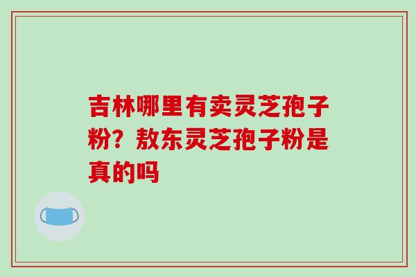 吉林哪里有卖灵芝孢子粉?敖东灵芝孢子粉是真的吗 吉林哪里有卖灵芝孢子粉?敖东灵芝孢子粉是真的吗