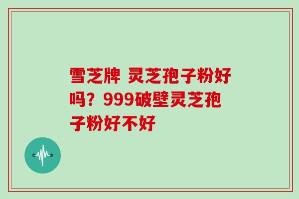 雪芝牌 灵芝孢子粉好吗？999破壁灵芝孢子粉好不好