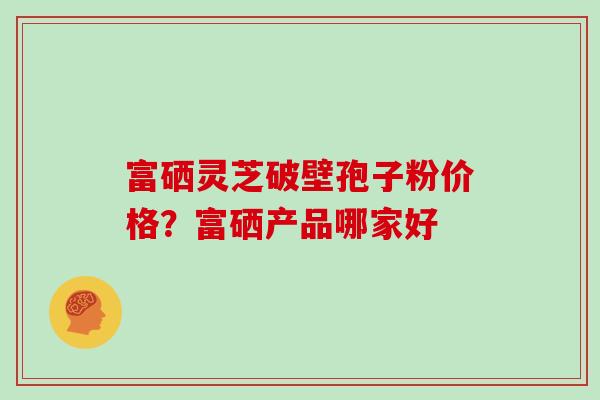 富硒灵芝破壁孢子粉价格？富硒产品哪家好