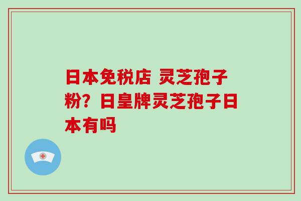 日本免税店 灵芝孢子粉?日皇牌灵芝孢子日本有吗 日本免税店 灵芝孢子粉?日皇牌灵芝孢子日本有吗