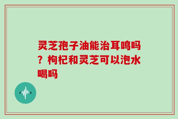 灵芝孢子油能耳鸣吗?枸杞和灵芝可以泡水喝吗 灵芝孢子油能耳鸣吗?枸杞和灵芝可以泡水喝吗